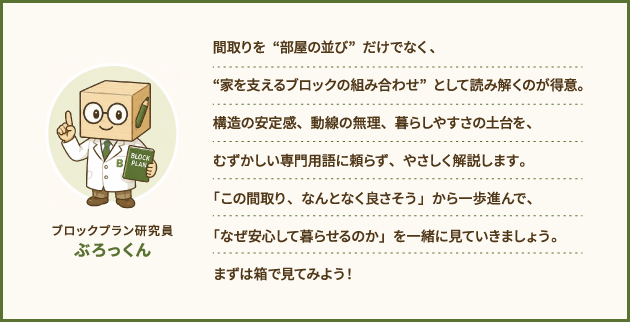 ブロックプラン研究員　ぶろっくん：間取りを“部屋の並び”だけでなく、“家を支えるブロックの組み合わせ”として読み解くのが得意。構造の安定感、動線の無理、暮らしやすさの土台を、むずかしい専門用語に頼らず、やさしく解説します。「この間取り、なんとなく良さそう」から一歩進んで、「なぜ安心して暮らせるのか」を一緒に見ていきましょう。まずは箱で見てみよう！