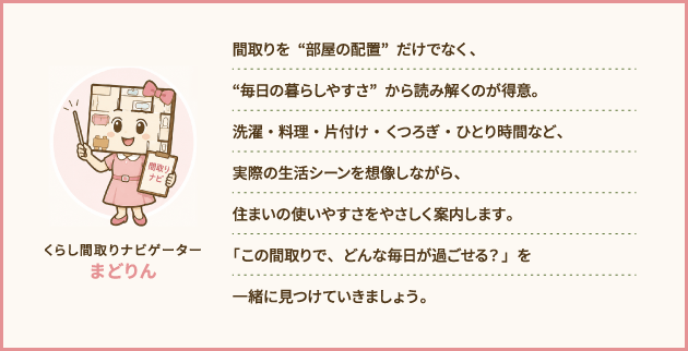 くらし間取りナビゲーター　まどりん：間取りを“部屋の配置”だけでなく、“毎日の暮らしやすさ”から読み解くのが得意。洗濯・料理・片付け・くつろぎ・ひとり時間など、実際の生活シーンを想像しながら、住まいの使いやすさをやさしく案内します。「この間取りで、どんな毎日が過ごせる？」を一緒に見つけていきましょう。